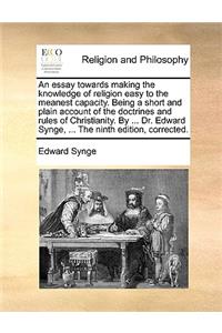 An Essay Towards Making the Knowledge of Religion Easy to the Meanest Capacity. Being a Short and Plain Account of the Doctrines and Rules of Christianity. by ... Dr. Edward Synge, ... the Ninth Edition, Corrected.