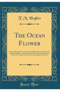 The Ocean Flower: A Poem; Preceded by an Historical and Descriptive Account of the Island of Madeira, a Summary of the Discoveries and Chivalrous History of Portugal, and an Essay on Portuguese Literature (Classic Reprint): A Poem; Preceded by an Historical and Descriptive Account of the Island of Madeira, a Summary of the Discoveries and Chivalrous History of Portugal,