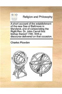 A Short Account of the Establishment of the New See of Baltimore in Maryland, and of Consecrating the Right Rev. Dr. John Carroll First Bishop Thereof 1790. with a Discourse Delivered on That Occasion.