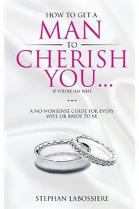 How To Get A Man To Cherish You...If You're His Wife: A no-nonsense guide for every wife or bride-to-be.