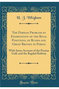 The Persian Problem an Examination of the Rival Positions, of Russia and Great Britain in Persia: With Some Account of the Persian Gulf, and the Bagdad Railway (Classic Reprint)