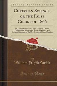 Christian Science, or the False Christ of 1866: An Examination of the Origin, Animus, Claims, Philosophical Absurdities, Medical Fallacies, and Doctrinal Contents of the New Gospel of Mental Healing (Classic Reprint)