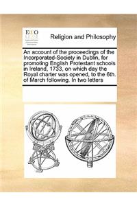 An Account of the Proceedings of the Incorporated-Society in Dublin, for Promoting English Protestant Schools in Ireland, 1733, on Which Day the Royal Charter Was Opened, to the 6th. of March Following. in Two Letters