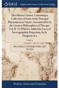 Miscellanea Curiosa. Containing a Collection of Some of the Principal Phænomena in Nature, Accounted for by the Greatest Philosophers of This Age; Vol. II. to Which Is Added the Laws of Stereographick Projection, by Ja. Hodgson of 2; Volume 2