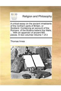 A critical essay on the ancient inhabitants of the northern parts of Britain, or Scotland. Containing an account of the Romans, of the Britains betwixt the Walls, ... With an appendix of ancient MS. pieces. In two volumes Volume 1 of 2