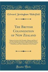 The British Colonization of New Zealand: Being an Account of the Principles, Objects, and Plans of the New Zealand Association; Together with Particulars Concerning the Position, Extent, Soil and Climate, Natural Productions, and Native Inhabitants