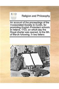 An Account of the Proceedings of the Incorporated-Society in Dublin, for Promoting English Protestant Schools in Ireland, 1733, on Which Day the Royal Charter Was Opened, to the 6th. of March Following. in Two Letters