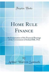 Home Rule Finance: An Examination of the Financial Bearings of the Government of Ireland Bill, 1912 (Classic Reprint): An Examination of the Financial Bearings of the Government of Ireland Bill, 1912 (Classic Reprint)