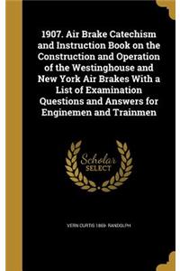 1907. Air Brake Catechism and Instruction Book on the Construction and Operation of the Westinghouse and New York Air Brakes With a List of Examination Questions and Answers for Enginemen and Trainmen