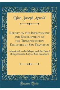 Report on the Improvement and Development of the Transportation Facilities of San Francisco: Submitted to the Mayor and the Board of Supervisors, City of San Francisco (Classic Reprint)