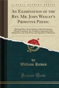 An Examination of the Rev. Mr. John Wesley's Primitive Physic: Shewing That a Great Number of the Prescriptions Therein Contained, Are Founded on Ignorance of the Medical Art, and of the Power and Operation of Medicines (Classic Reprint)