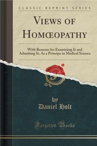 Views of Homoeopathy: With Reasons for Examining It and Admitting It; As a Principe in Medical Science (Classic Reprint)