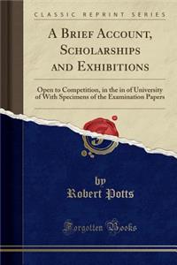 A Brief Account, Scholarships and Exhibitions: Open to Competition, in the in of University of with Specimens of the Examination Papers (Classic Reprint): Open to Competition, in the in of University of with Specimens of the Examination Papers (Classic Reprint)