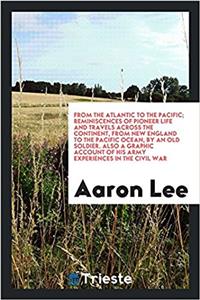 From the Atlantic to the Pacific; Reminiscences of Pioneer Life and Travels Across the Continent, from New England to the Pacific Ocean, by an Old Soldier. Also a Graphic Account of His Army Experiences in the Civil War