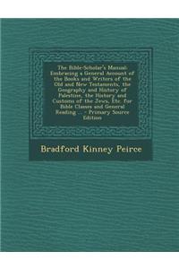 The Bible-Scholar's Manual: Embracing a General Account of the Books and Writers of the Old and New Testaments, the Geography and History of Palestine, the History and Customs of the Jews, Etc. for Bible Classes and General Reading ...