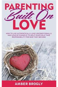 Parenting Built On Love: How to Live Authentically, Love Unconditionally, and Lead By Example to Help Your Child Take Responsibility For Who They Become