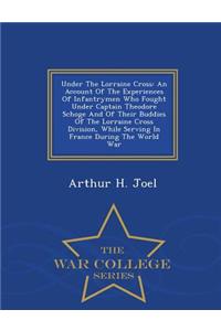 Under the Lorraine Cross: An Account of the Experiences of Infantrymen Who Fought Under Captain Theodore Schoge and of Their Buddies of the Lorraine Cross Division, While Serving in France During the World War - War College Series