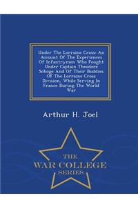 Under the Lorraine Cross: An Account of the Experiences of Infantrymen Who Fought Under Captain Theodore Schoge and of Their Buddies of the Lorraine Cross Division, While Serving in France During the World War - War College Series: An Account of the Experiences of Infantrymen Who Fought Under Captain Theodore Schoge and of Their Buddies of the Lorraine Cross Division, While Ser