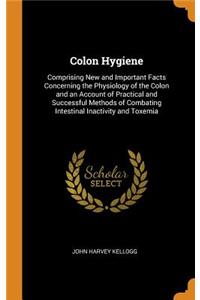 Colon Hygiene: Comprising New and Important Facts Concerning the Physiology of the Colon and an Account of Practical and Successful Methods of Combating Intestinal Inactivity and Toxemia