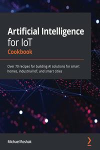 Artificial Intelligence for IoT Cookbook: Over 70 recipes for building AI solutions for smart homes, industrial IoT, and smart cities