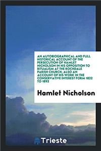 An Autobiographical and Full Historical Account of the Persecution of Hamlet Nicholson in His Opposition to Ritualism at the Rochdale Parish Church; A