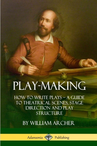 Play-Making: How to Write Plays - A Guide to Theatrical Scenes, Stage Direction and Play Structure