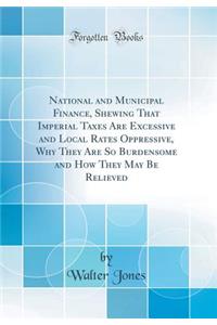 National and Municipal Finance, Shewing That Imperial Taxes Are Excessive and Local Rates Oppressive, Why They Are So Burdensome and How They May Be Relieved (Classic Reprint)