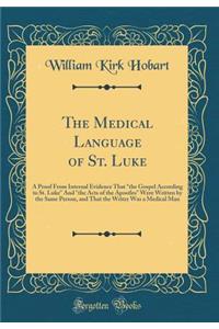 The Medical Language of St. Luke: A Proof from Internal Evidence That "the Gospel According to St. Luke" and "the Acts of the Apostles" Were Written by the Same Person, and That the Writer Was a Medical Man (Classic Reprint): A Proof from Internal Evidence That "the Gospel According to St. Luke" and "the Acts of the Apostles" Were Written by the Same Person, and That the 