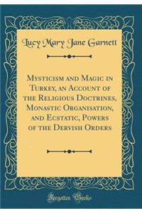 Mysticism and Magic in Turkey, an Account of the Religious Doctrines, Monastic Organisation, and Ecstatic, Powers of the Dervish Orders (Classic Reprint)