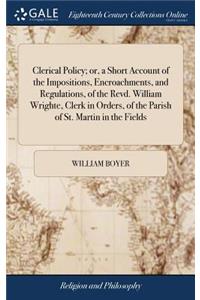 Clerical Policy; Or, a Short Account of the Impositions, Encroachments, and Regulations, of the Revd. William Wrighte, Clerk in Orders, of the Parish of St. Martin in the Fields