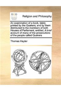 An examination of a book, lately printed by the Quakers; and by them distributed to the members of both Houses of Parliament, entitled, A brief account of many of the prosecutions of the people called Quakers