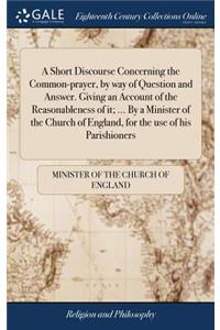 A Short Discourse Concerning the Common-Prayer, by Way of Question and Answer. Giving an Account of the Reasonableness of It; ... by a Minister of the Church of England, for the Use of His Parishioners