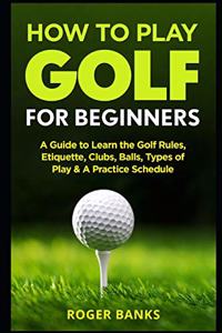 How to Play Golf For Beginners: A Guide to Learn the Golf Rules, Etiquette, Clubs, Balls, Types of Play, & A Practice Schedule