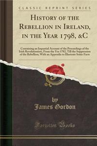 History of the Rebellion in Ireland, in the Year 1798, &c: Containing an Impartial Account of the Proceedings of the Irish Revolutionists, from the Yea 1782, Till the Suppression of the Rebellion; With an Appendix to Illustrate Some Facts