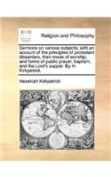 Sermons on Various Subjects; With an Account of the Principles of Protestant Dissenters, Their Mode of Worship, and Forms of Public Prayer, Baptism, and the Lord's Supper. by H. Kirkpatrick.