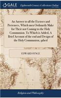 An Answer to All the Excuses and Pretences, Which Men Ordinarily Make for Their Not Coming to the Holy Communion. to Which Is Added, a Brief Account of the End and Design of the Holy Communion, 9thed