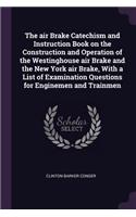 air Brake Catechism and Instruction Book on the Construction and Operation of the Westinghouse air Brake and the New York air Brake, With a List of Examination Questions for Enginemen and Trainmen