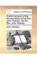 A Short Account of the Life and Death of the REV. John Fletcher. by the REV. John Wesley.