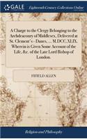 A Charge to the Clergy Belonging to the Archdeaconry of Middlesex, Delivered at St. Clement's - Danes, ... M.DCC.XLIX. Wherein Is Given Some Account of the Life, &c. of the Late Lord Bishop of London.