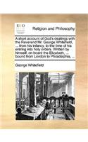 A Short Account of God's Dealings with the Reverend Mr. George Whitefield, ... from His Infancy, to the Time of His Entring Into Holy Orders. Written by Himself, on Board the Elizabeth, ... Bound from London to Philadelphia, ...