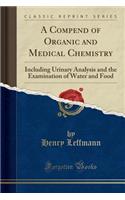 A Compend of Organic and Medical Chemistry: Including Urinary Analysis and the Examination of Water and Food (Classic Reprint)