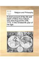 A Short Account of the Life and Death of Miss Alice Gilbert, Who Died August the 27th, 1772. in the Nineteenth Year of Her Age.