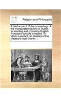 A brief account of the proceedings of the Incorporated Society in Dublin, for erecting and promoting English Protestant schools in Ireland. To which is prefix'd, an abstract of His Majesty's royal charter. ...