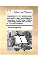 A Short Account and Defence of the Athanasian Creed, with Respect to the Doctrine of the Trinity, in Letters Occasionally Written to His Friends by Thomas Troughear, ...