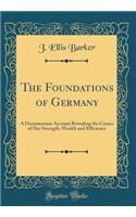 The Foundations of Germany: A Documentary Account Revealing the Causes of Her Strength, Wealth and Efficiency (Classic Reprint)