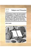 A brief history of the rise and progress of Anabaptism in England To which is prefixed, some account of the learned Dr Wiclif, and a defence of him from the false charge of his, and his followers, denying infant baptism By John Lewis,