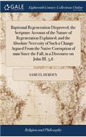 Baptismal Regeneration Disproved; The Scripture Account of the Nature of Regeneration Explained; And the Absolute Necessity of Such a Change Argued from the Native Corruption of Man Since the Fall; In a Discourse on John III. 5,6