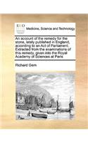 An Account of the Remedy for the Stone, Lately Published in England, According to an Act of Parliament. Extracted from the Examinations of This Remedy, Given Into the Royal Academy of Sciences at Paris