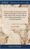 An Essay to State the Scripture-Account of Man's Redemption, by the Death of Christ. Wherein the Doctrine Is Shewn to Be as Plain and Intelligble, as It Is Useful and Important