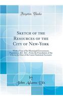 Sketch of the Resources of the City of New-York: With a View of Its Municipal Government, Population, &c. &c., from the Foundation of the City to the Date of the Latest Statistical Accounts (Classic Reprint)